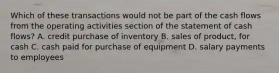 Which of these transactions would not be part of the cash flows from the operating activities section of the statement of cash flows? A. credit purchase of inventory B. sales of product, for cash C. cash paid for purchase of equipment D. salary payments to employees