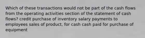 Which of these transactions would not be part of the cash flows from the operating activities section of the statement of cash flows? credit purchase of inventory salary payments to employees sales of product, for cash cash paid for purchase of equipment