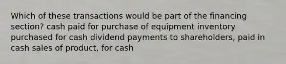 Which of these transactions would be part of the financing section? cash paid for purchase of equipment inventory purchased for cash dividend payments to shareholders, paid in cash sales of product, for cash