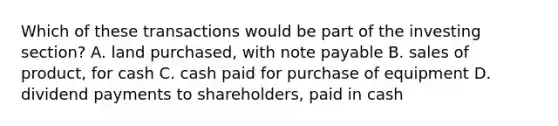 Which of these transactions would be part of the investing section? A. land purchased, with note payable B. sales of product, for cash C. cash paid for purchase of equipment D. dividend payments to shareholders, paid in cash