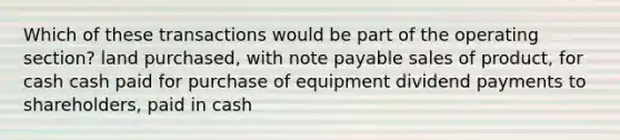 Which of these transactions would be part of the operating section? land purchased, with note payable sales of product, for cash cash paid for purchase of equipment dividend payments to shareholders, paid in cash