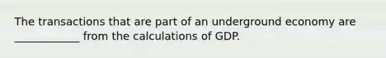 The transactions that are part of an underground economy are ____________ from the calculations of GDP.