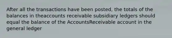 After all the transactions have been posted, the totals of the balances in theaccounts receivable subsidiary ledgers should equal the balance of the AccountsReceivable account in the general ledger