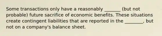 Some transactions only have a reasonably _______ (but not probable) future sacrifice of economic benefits. These situations create contingent liabilities that are reported in the ________, but not on a company's balance sheet.