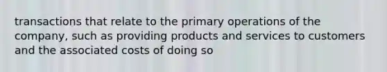 transactions that relate to the primary operations of the company, such as providing products and services to customers and the associated costs of doing so