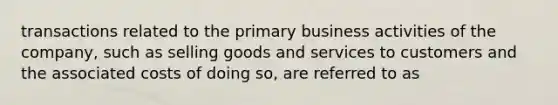 transactions related to the primary business activities of the company, such as selling goods and services to customers and the associated costs of doing so, are referred to as