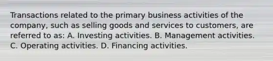 Transactions related to the primary business activities of the company, such as selling goods and services to customers, are referred to as: A. Investing activities. B. Management activities. C. Operating activities. D. Financing activities.