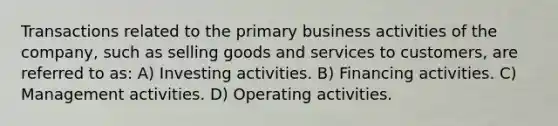 Transactions related to the primary business activities of the company, such as selling goods and services to customers, are referred to as: A) Investing activities. B) Financing activities. C) Management activities. D) Operating activities.