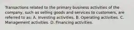 Transactions related to the primary business activities of the company, such as selling goods and services to customers, are referred to as: A. Investing activities. B. Operating activities. C. Management activities. D. Financing activities.