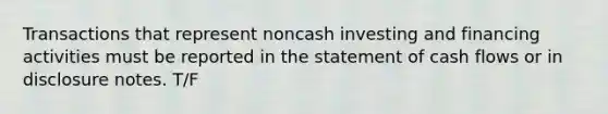 Transactions that represent noncash investing and financing activities must be reported in the statement of cash flows or in disclosure notes. T/F