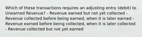 Which of these transactions requires an adjusting entry (debit) to Unearned Revenue? - Revenue earned but not yet collected - Revenue collected before being earned, when it is later earned - Revenue earned before being collected, when it is later collected - Revenue collected but not yet earned