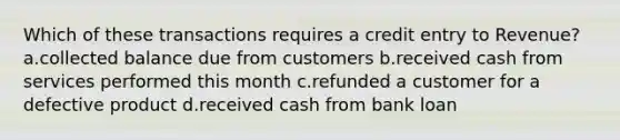 Which of these transactions requires a credit entry to Revenue? a.collected balance due from customers b.received cash from services performed this month c.refunded a customer for a defective product d.received cash from bank loan