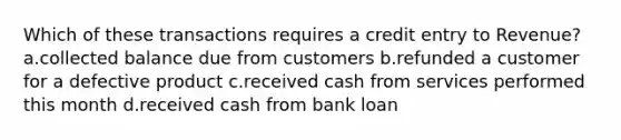 Which of these transactions requires a credit entry to Revenue? a.collected balance due from customers b.refunded a customer for a defective product c.received cash from services performed this month d.received cash from bank loan