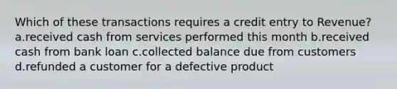 Which of these transactions requires a credit entry to Revenue? a.received cash from services performed this month b.received cash from bank loan c.collected balance due from customers d.refunded a customer for a defective product