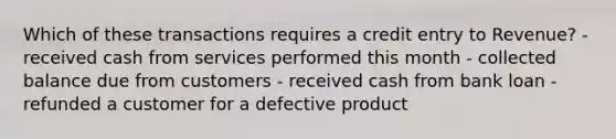 Which of these transactions requires a credit entry to Revenue? - received cash from services performed this month - collected balance due from customers - received cash from bank loan - refunded a customer for a defective product