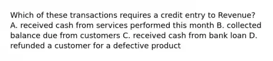 Which of these transactions requires a credit entry to Revenue? A. received cash from services performed this month B. collected balance due from customers C. received cash from bank loan D. refunded a customer for a defective product