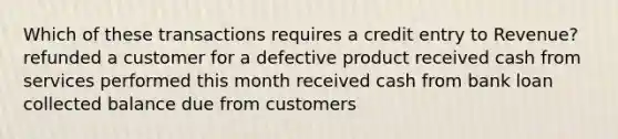 Which of these transactions requires a credit entry to Revenue? refunded a customer for a defective product received cash from services performed this month received cash from bank loan collected balance due from customers