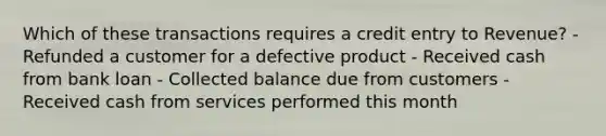 Which of these transactions requires a credit entry to Revenue? - Refunded a customer for a defective product - Received cash from bank loan - Collected balance due from customers - Received cash from services performed this month