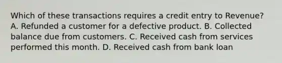 Which of these transactions requires a credit entry to Revenue? A. Refunded a customer for a defective product. B. Collected balance due from customers. C. Received cash from services performed this month. D. Received cash from bank loan