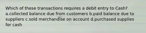 Which of these transactions requires a debit entry to Cash? a.collected balance due from customers b.paid balance due to suppliers c.sold merchandise on account d.purchased supplies for cash