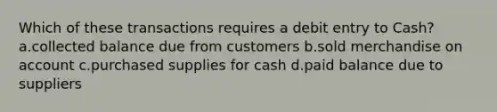 Which of these transactions requires a debit entry to Cash? a.collected balance due from customers b.sold merchandise on account c.purchased supplies for cash d.paid balance due to suppliers