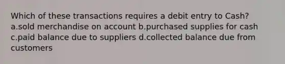 Which of these transactions requires a debit entry to Cash? a.sold merchandise on account b.purchased supplies for cash c.paid balance due to suppliers d.collected balance due from customers