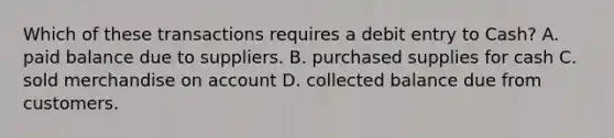 Which of these transactions requires a debit entry to Cash? A. paid balance due to suppliers. B. purchased supplies for cash C. sold merchandise on account D. collected balance due from customers.