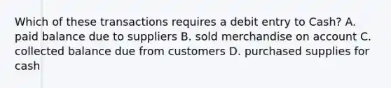 Which of these transactions requires a debit entry to Cash? A. paid balance due to suppliers B. sold merchandise on account C. collected balance due from customers D. purchased supplies for cash