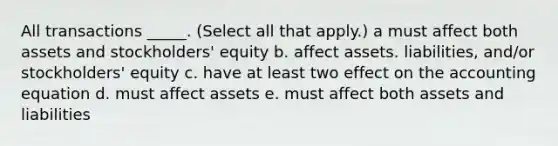 All transactions _____. (Select all that apply.) a must affect both assets and stockholders' equity b. affect assets. liabilities, and/or stockholders' equity c. have at least two effect on the accounting equation d. must affect assets e. must affect both assets and liabilities