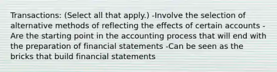 Transactions: (Select all that apply.) -Involve the selection of alternative methods of reflecting the effects of certain accounts -Are the starting point in the accounting process that will end with the preparation of financial statements -Can be seen as the bricks that build financial statements