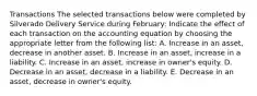 Transactions The selected transactions below were completed by Silverado Delivery Service during February: Indicate the effect of each transaction on the accounting equation by choosing the appropriate letter from the following list: A. Increase in an asset, decrease in another asset. B. Increase in an asset, increase in a liability. C. Increase in an asset, increase in owner's equity. D. Decrease in an asset, decrease in a liability. E. Decrease in an asset, decrease in owner's equity.