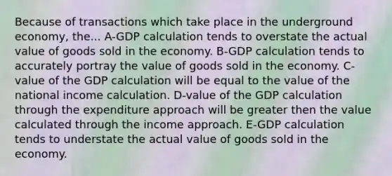 Because of transactions which take place in the underground economy, the... A-GDP calculation tends to overstate the actual value of goods sold in the economy. B-GDP calculation tends to accurately portray the value of goods sold in the economy. C-value of the GDP calculation will be equal to the value of the national income calculation. D-value of the GDP calculation through the expenditure approach will be greater then the value calculated through the income approach. E-GDP calculation tends to understate the actual value of goods sold in the economy.