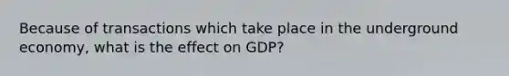 Because of transactions which take place in the underground economy, what is the effect on GDP?