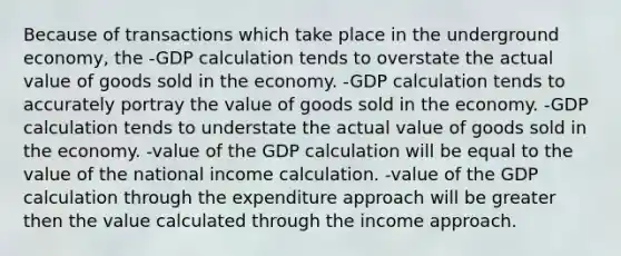 Because of transactions which take place in the underground economy, the -GDP calculation tends to overstate the actual value of goods sold in the economy. -GDP calculation tends to accurately portray the value of goods sold in the economy. -GDP calculation tends to understate the actual value of goods sold in the economy. -value of the GDP calculation will be equal to the value of the national income calculation. -value of the GDP calculation through the expenditure approach will be greater then the value calculated through the income approach.