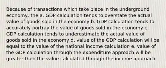 Because of transactions which take place in the underground economy, the a. GDP calculation tends to overstate the actual value of goods sold in the economy b. GDP calculation tends to accurately portray the value of goods sold in the economy c. GDP calculation tends to underestimate the actual value of goods sold in the economy d. value of the GDP calculation will be equal to the value of the national income calculation e. value of the GDP calculation through the expenditure approach will be greater then the value calculated through the income approach