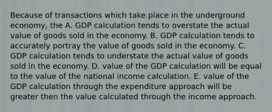 Because of transactions which take place in the underground economy, the A. GDP calculation tends to overstate the actual value of goods sold in the economy. B. GDP calculation tends to accurately portray the value of goods sold in the economy. C. GDP calculation tends to understate the actual value of goods sold in the economy. D. value of the GDP calculation will be equal to the value of the national income calculation. E. value of the GDP calculation through the expenditure approach will be greater then the value calculated through the income approach.