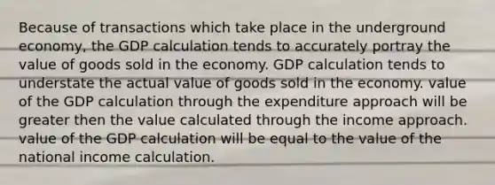 Because of transactions which take place in the underground economy, the GDP calculation tends to accurately portray the value of goods sold in the economy. GDP calculation tends to understate the actual value of goods sold in the economy. value of the GDP calculation through the expenditure approach will be greater then the value calculated through the income approach. value of the GDP calculation will be equal to the value of the national income calculation.