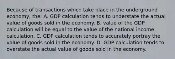 Because of transactions which take place in the underground economy, the: A. GDP calculation tends to understate the actual value of goods sold in the economy. B. value of the GDP calculation will be equal to the value of the national income calculation. C. GDP calculation tends to accurately portray the value of goods sold in the economy. D. GDP calculation tends to overstate the actual value of goods sold in the economy.