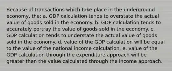 Because of transactions which take place in the underground economy, the: a. GDP calculation tends to overstate the actual value of goods sold in the economy. b. GDP calculation tends to accurately portray the value of goods sold in the economy. c. GDP calculation tends to understate the actual value of goods sold in the economy. d. value of the GDP calculation will be equal to the value of the national income calculation. e. value of the GDP calculation through the expenditure approach will be greater then the value calculated through the income approach.