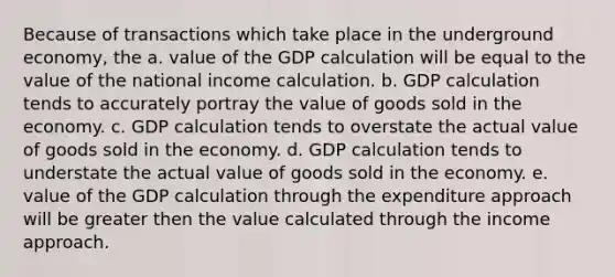 Because of transactions which take place in the underground economy, the a. value of the GDP calculation will be equal to the value of the national income calculation. b. GDP calculation tends to accurately portray the value of goods sold in the economy. c. GDP calculation tends to overstate the actual value of goods sold in the economy. d. GDP calculation tends to understate the actual value of goods sold in the economy. e. value of the GDP calculation through the expenditure approach will be greater then the value calculated through the income approach.