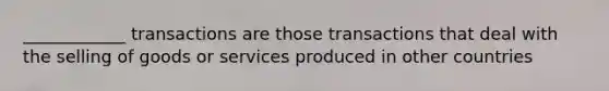 ____________ transactions are those transactions that deal with the selling of goods or services produced in other countries