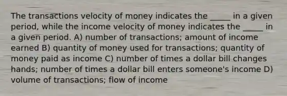 The transactions velocity of money indicates the _____ in a given period, while the income velocity of money indicates the _____ in a given period. A) number of transactions; amount of income earned B) quantity of money used for transactions; quantity of money paid as income C) number of times a dollar bill changes hands; number of times a dollar bill enters someone's income D) volume of transactions; flow of income