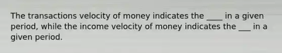 The transactions velocity of money indicates the ____ in a given period, while the income velocity of money indicates the ___ in a given period.