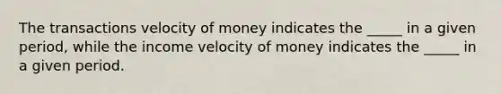 The transactions velocity of money indicates the _____ in a given period, while the income velocity of money indicates the _____ in a given period.