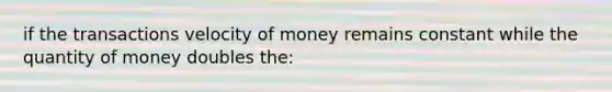 if the transactions velocity of money remains constant while the quantity of money doubles the: