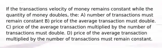 If the transactions velocity of money remains constant while the quantity of money doubles, the: A) number of transactions must remain constant B) price of the average transaction must double. C) price of the average transaction multiplied by the number of transactions must double. D) price of the average transaction multiplied by the number of transactions must remain constant.