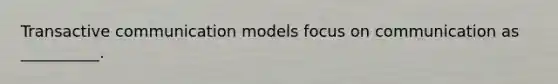 Transactive communication models focus on communication as __________.