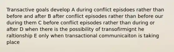 Transactive goals develop A during conflict episdoes rather than before and after B after conflict episodes rather than before our during them C before conflict episodes rather than during or after D when there is the possibility of transofirmignt he raltionship E only when transactional communicaiton is taking place