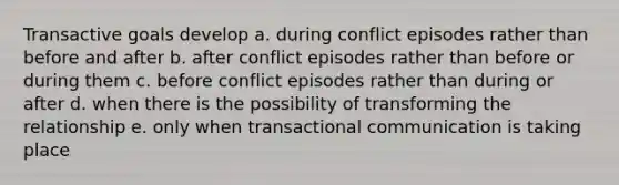 Transactive goals develop a. during conflict episodes rather than before and after b. after conflict episodes rather than before or during them c. before conflict episodes rather than during or after d. when there is the possibility of transforming the relationship e. only when transactional communication is taking place