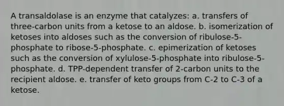 A transaldolase is an enzyme that catalyzes: a. transfers of three-carbon units from a ketose to an aldose. b. isomerization of ketoses into aldoses such as the conversion of ribulose-5-phosphate to ribose-5-phosphate. c. epimerization of ketoses such as the conversion of xylulose-5-phosphate into ribulose-5-phosphate. d. TPP-dependent transfer of 2-carbon units to the recipient aldose. e. transfer of keto groups from C-2 to C-3 of a ketose.